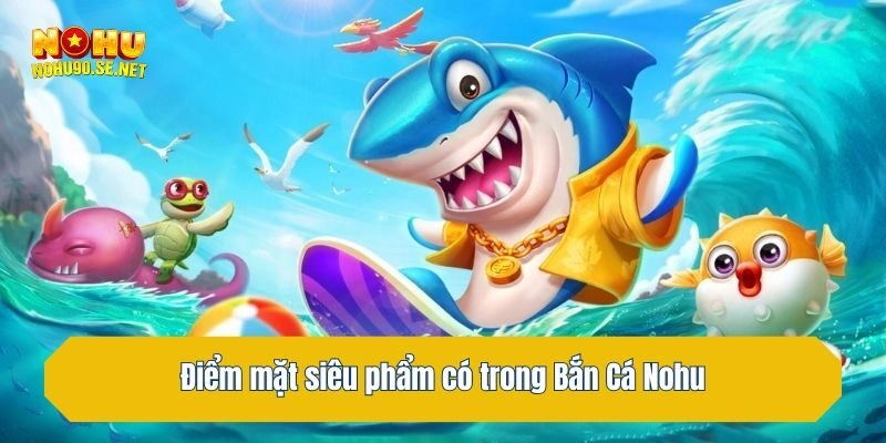 Điểm mặt siêu phẩm có trong Bắn Cá Nohu